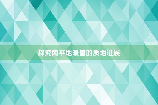 探究南平地暖管的质地进展