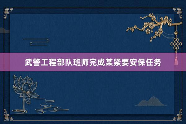 武警工程部队班师完成某紧要安保任务