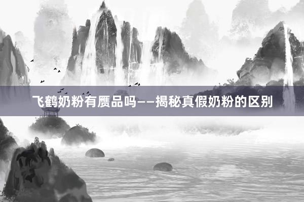 飞鹤奶粉有赝品吗——揭秘真假奶粉的区别